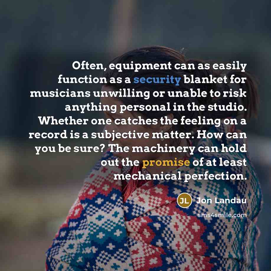 “Often, equipment can as easily function as a security blanket for musicians unwilling or unable to risk anything personal in the studio. Whether one catches the feeling on a record is a subjective matter. How can you be sure? The machinery can hold out the promise of at least mechanical perfection.” quote by Jon Landau