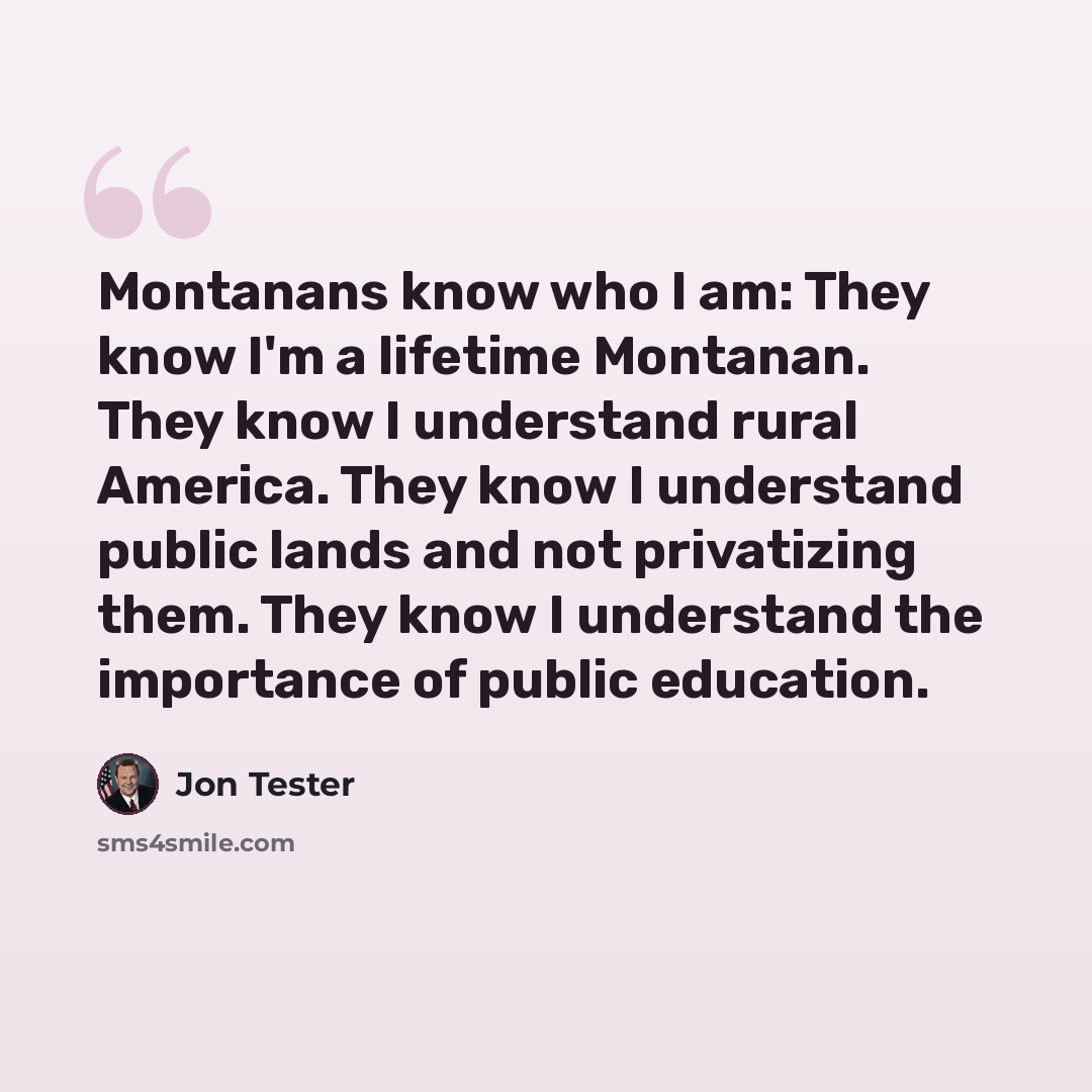 “Montanans know who I am: They know I'm a lifetime Montanan. They know I understand rural America. They know I understand public lands and not privatizing them. They know I understand the importance of public education.” quote by Jon Tester