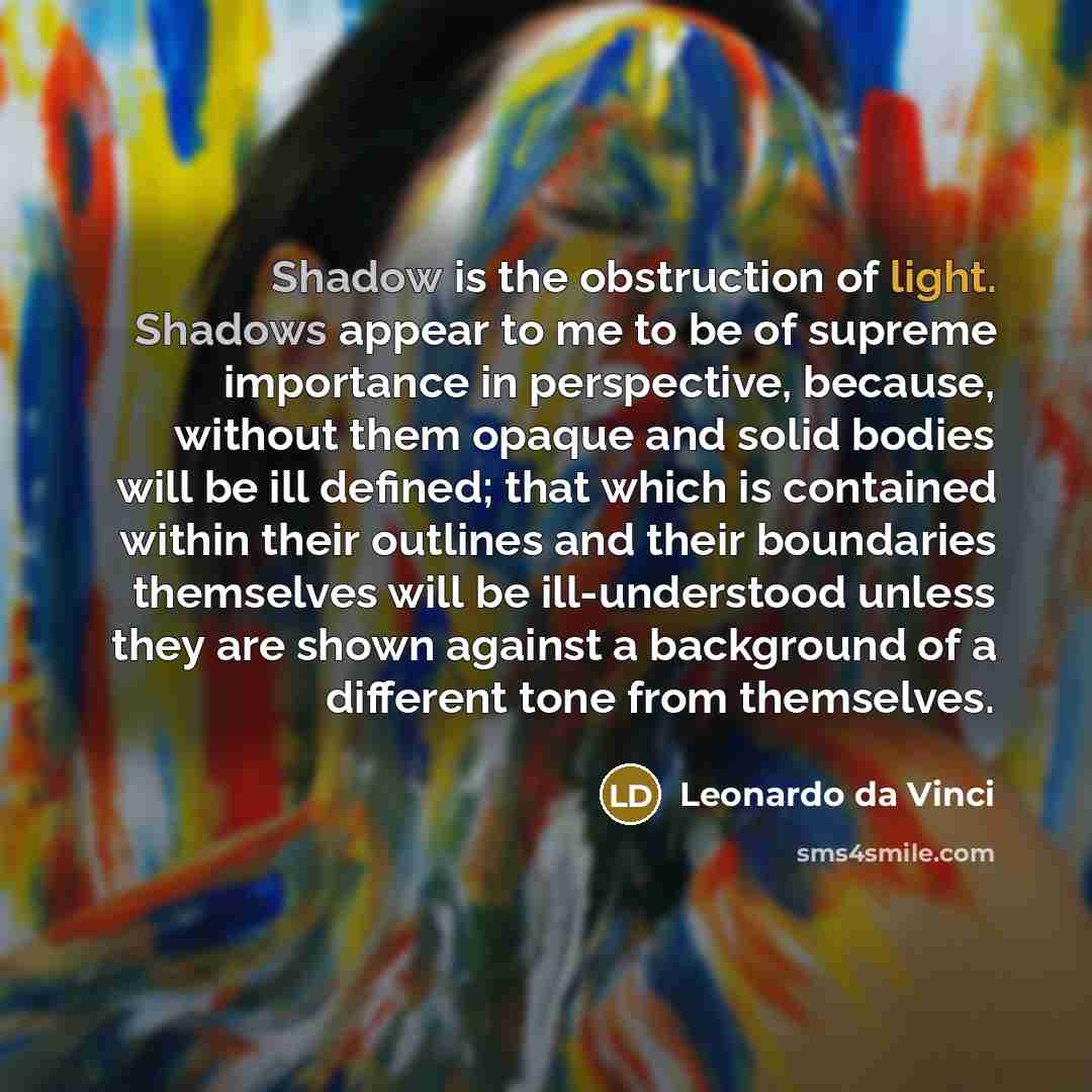 “Shadow is the obstruction of light. Shadows appear to me to be of supreme importance in perspective, because, without them opaque and solid bodies will be ill defined; that which is contained within their outlines and their boundaries themselves will be ill-understood unless they are shown against…” quote by Leonardo da Vinci