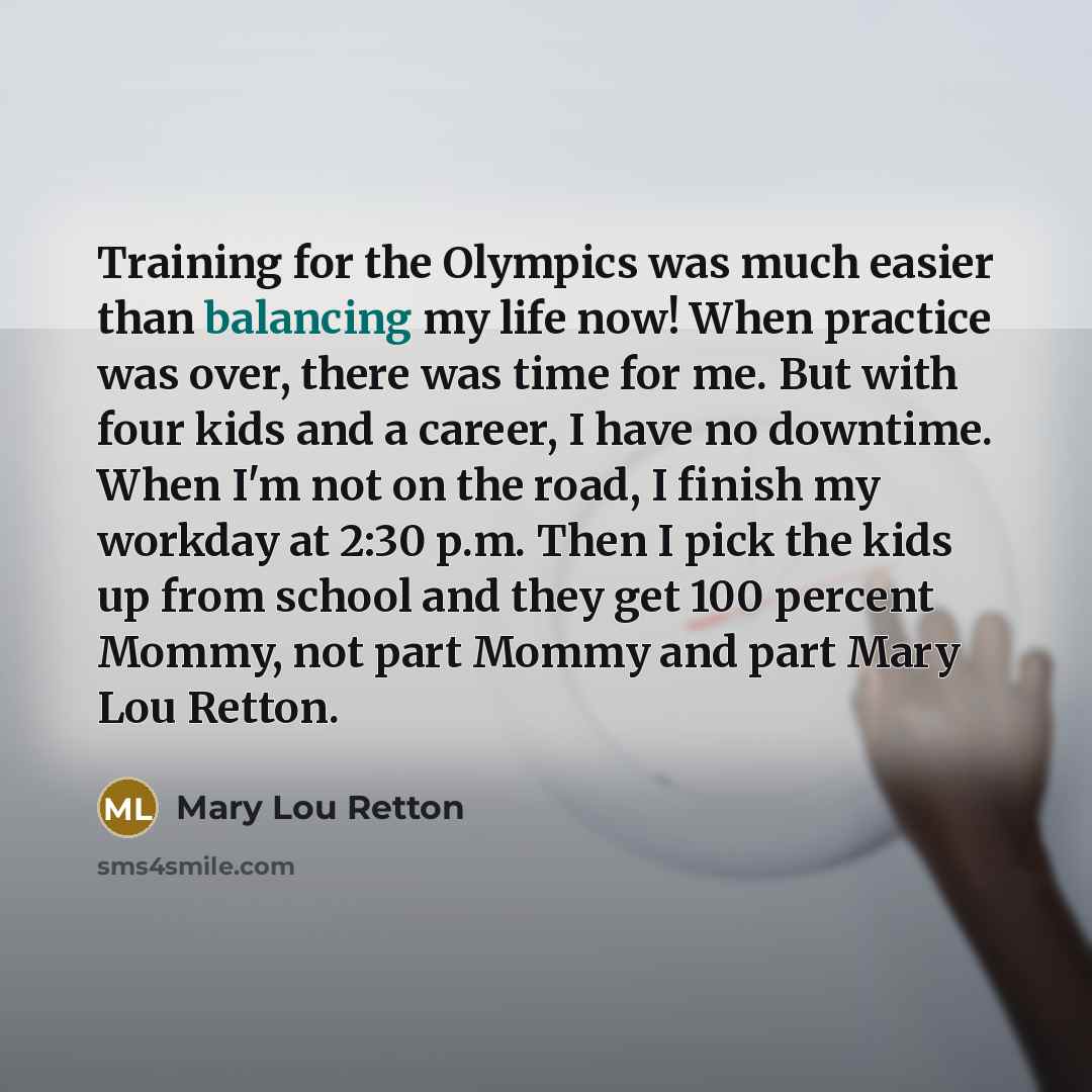 “Training for the Olympics was much easier than balancing my life now! When practice was over, there was time for me. But with four kids and a career, I have no downtime. When I'm not on the road, I finish my workday at 2:30 p.m. Then I pick the kids up from school and they get 100 percent Mommy…” quote by Mary Lou Retton