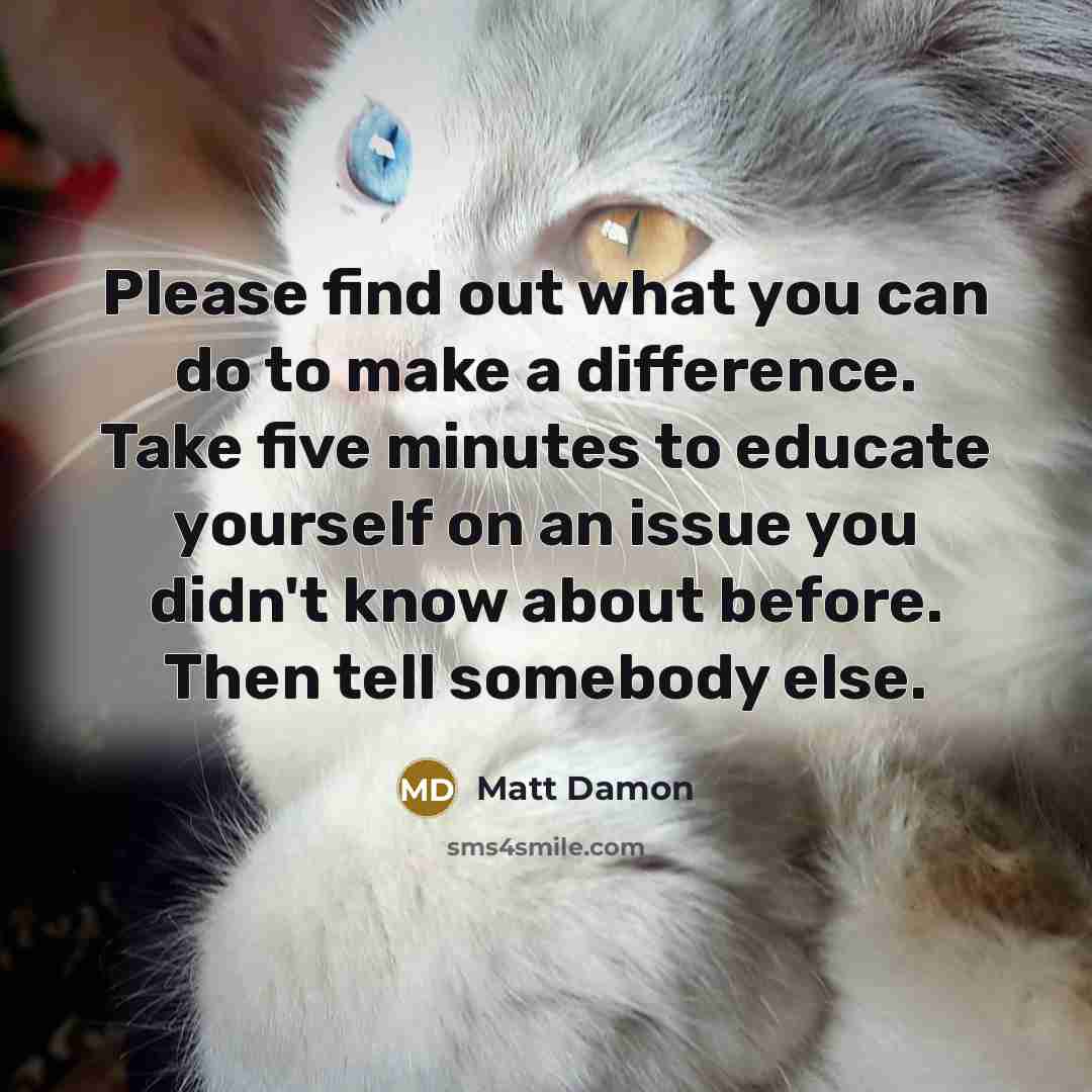 “Please find out what you can do to make a difference. Take five minutes to educate yourself on an issue you didn't know about before. Then tell somebody else.” quote by Matt Damon