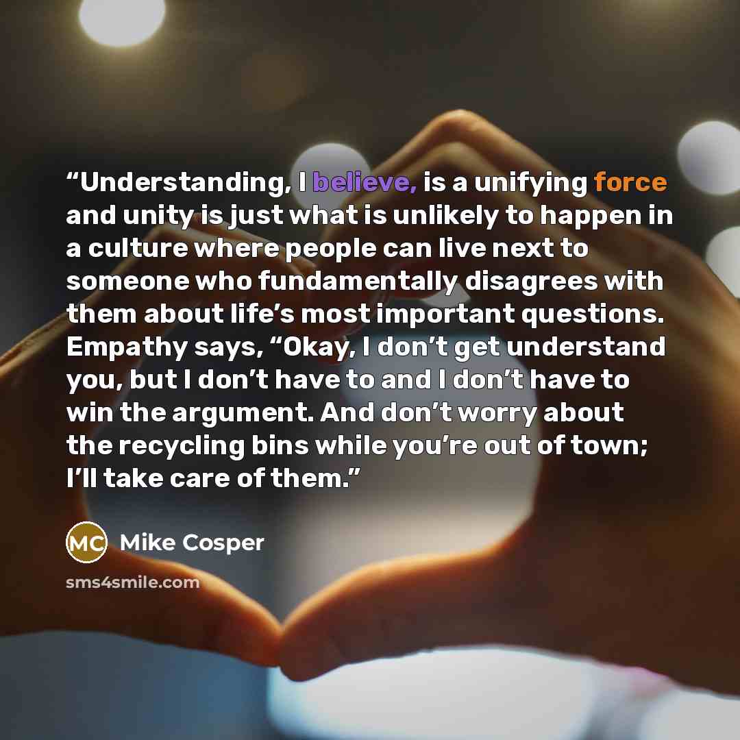 “Understanding, I believe, is a unifying force and unity is just what is unlikely to happen in a culture where people can live next to someone who fundamentally disagrees with them about life’s most important questions. Empathy says, “Okay, I don’t get understand you, but I don’t have to and I…” quote by Mike Cosper