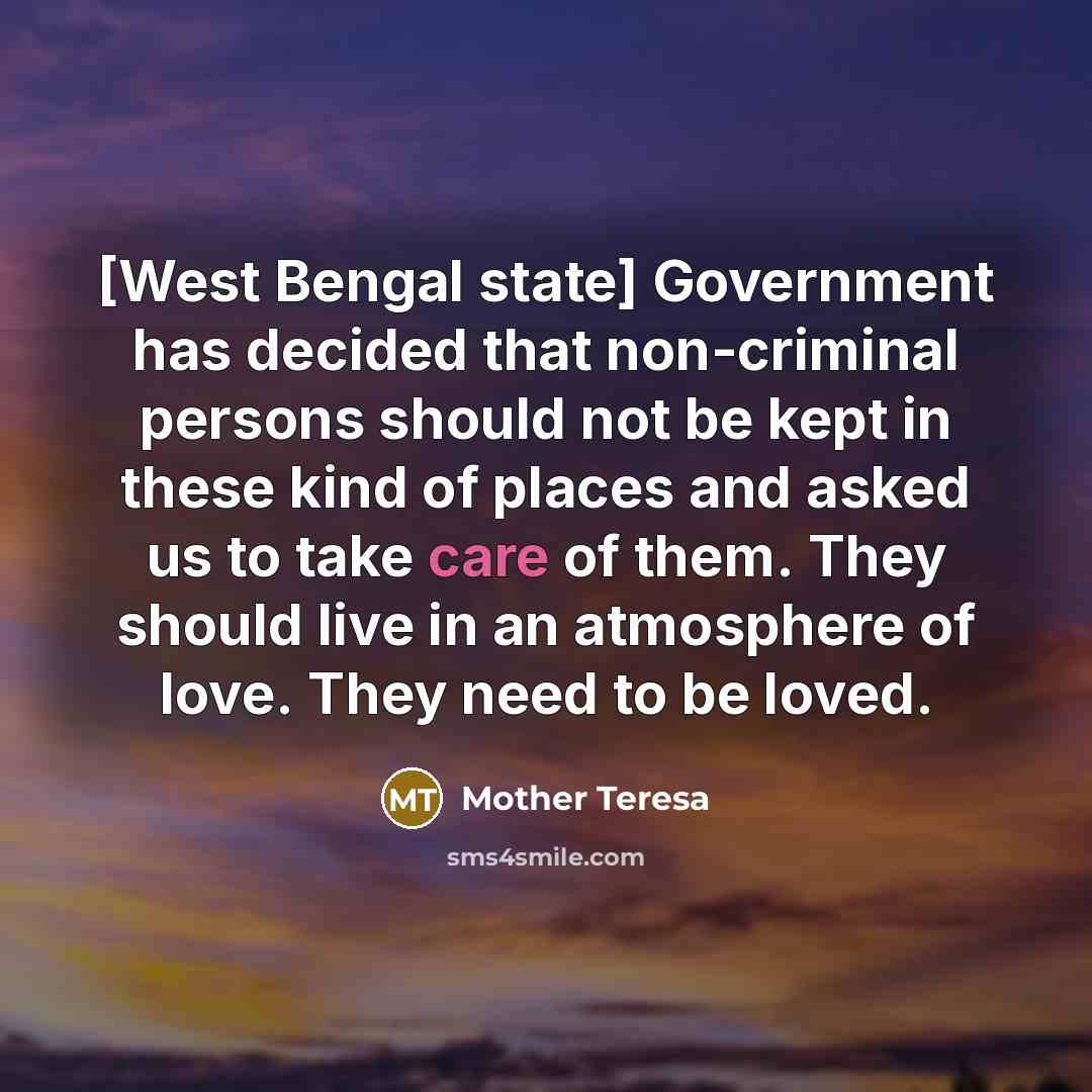 “[West Bengal state] Government has decided that non-criminal persons should not be kept in these kind of places and asked us to take care of them. They should live in an atmosphere of love. They need to be loved.” quote by Mother Teresa