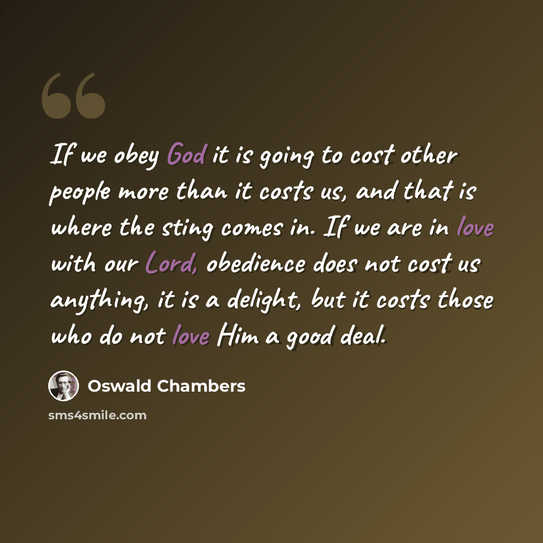 “If we obey God it is going to cost other people more than it costs us, and that is where the sting comes in. If we are in love with our Lord, obedience does not cost us anything, it is a delight, but it costs those who do not love Him a good deal.” quote by Oswald Chambers