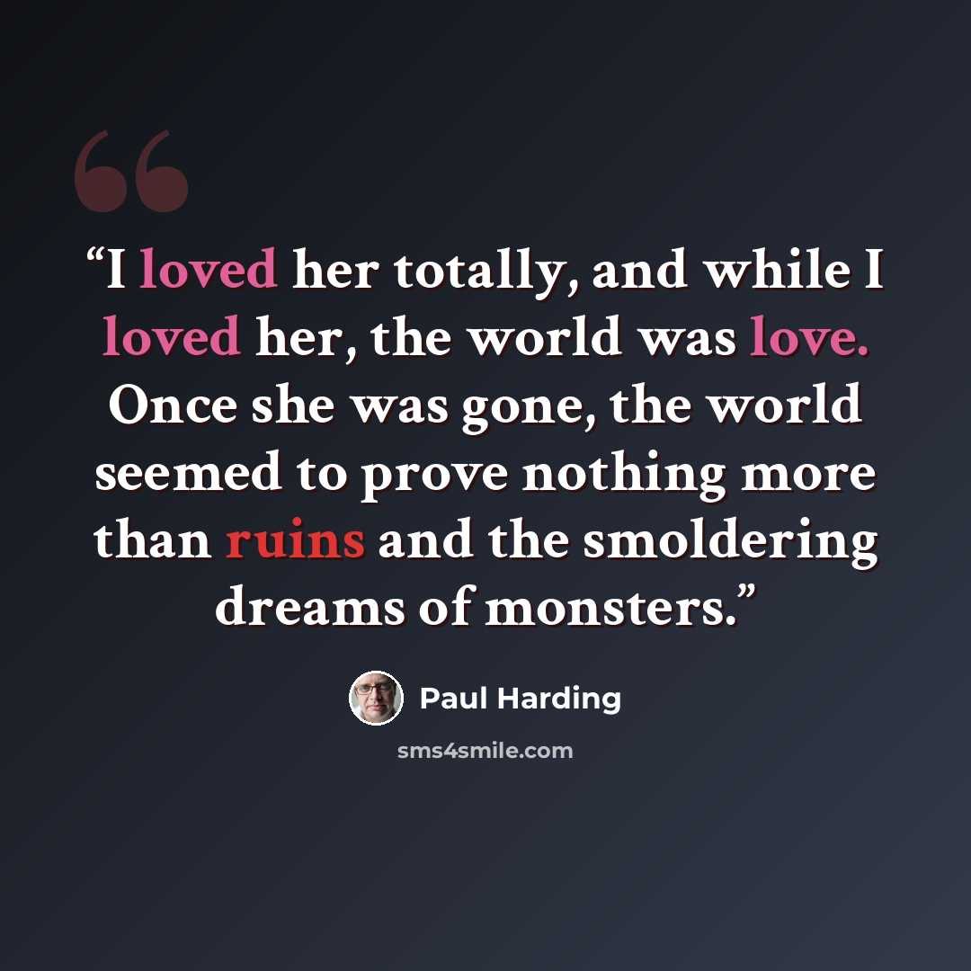 “I loved her totally, and while I loved her, the world was love. Once she was gone, the world seemed to prove nothing more than ruins and the smoldering dreams of monsters.” quote by Paul Harding