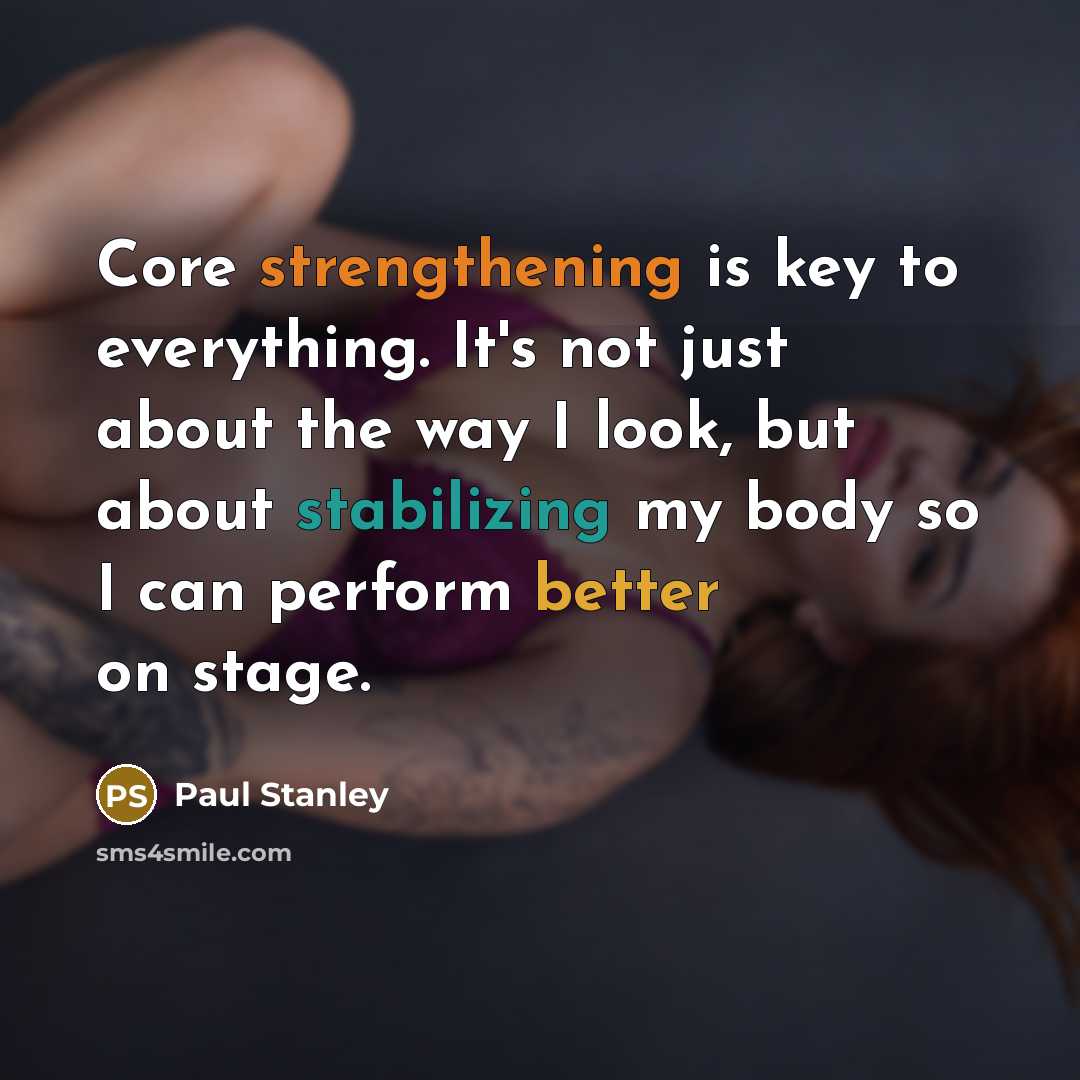 “Core strengthening is key to everything. It's not just about the way I look, but about stabilizing my body so I can perform better on stage.” quote by Paul Stanley