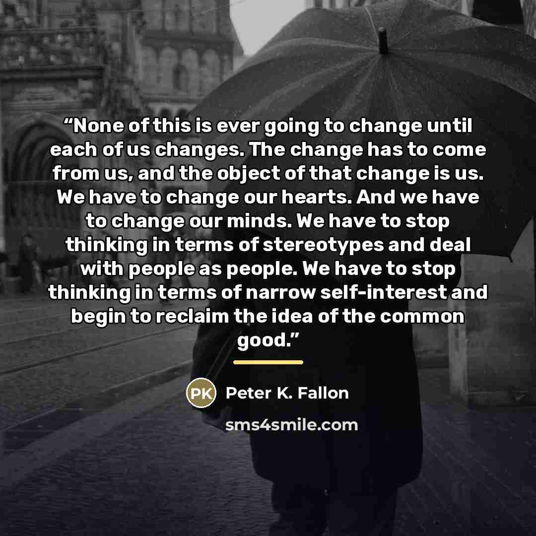 “None of this is ever going to change until each of us changes. The change has to come from us, and the object of that change is us. We have to change our hearts. And we have to change our minds. We have to stop thinking in terms of stereotypes and deal with people as people. We have to stop…” quote by Peter K. Fallon