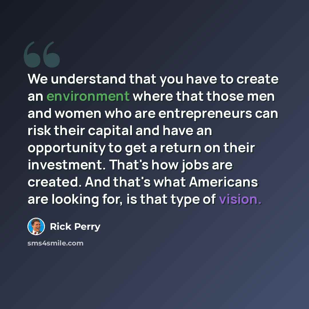 “We understand that you have to create an environment where that those men and women who are entrepreneurs can risk their capital and have an opportunity to get a return on their investment. That's how jobs are created. And that's what Americans are looking for, is that type of vision.” quote by Rick Perry