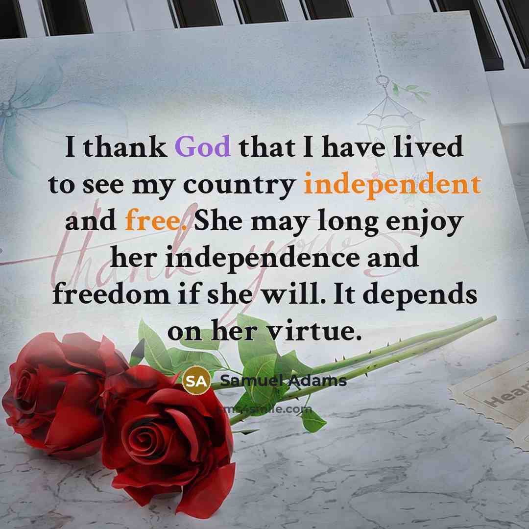 “I thank God that I have lived to see my country independent and free. She may long enjoy her independence and freedom if she will. It depends on her virtue.” quote by Samuel Adams