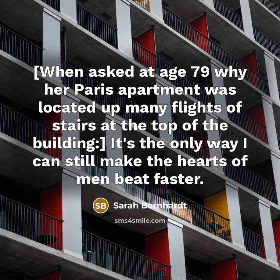 “[When asked at age 79 why her Paris apartment was located up many flights of stairs at the top of the building:] It's the only way I can still make the hearts of men beat faster.” quote by Sarah Bernhardt