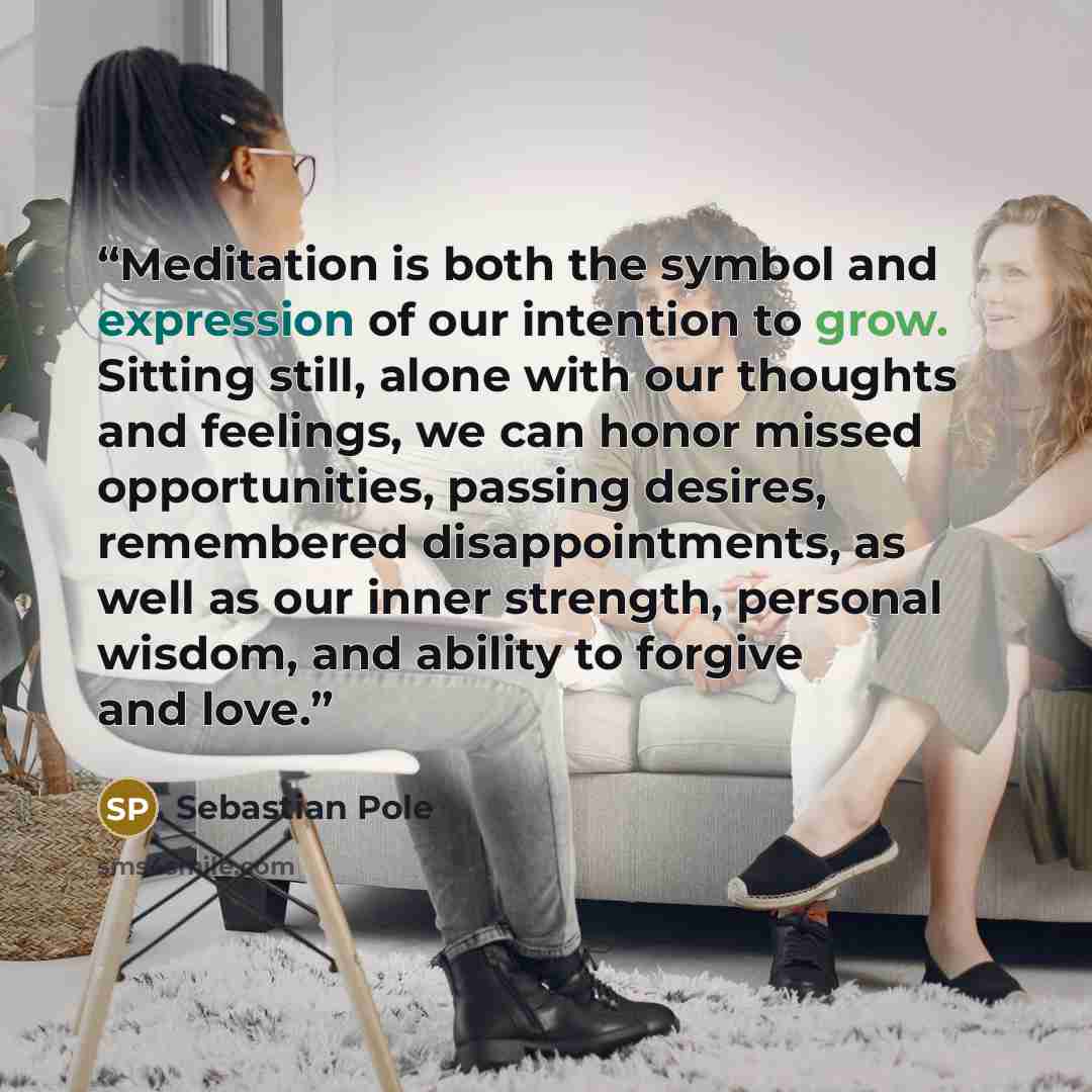 “Meditation is both the symbol and expression of our intention to grow. Sitting still, alone with our thoughts and feelings, we can honor missed opportunities, passing desires, remembered disappointments, as well as our inner strength, personal wisdom, and ability to forgive and love.” quote by Sebastian Pole