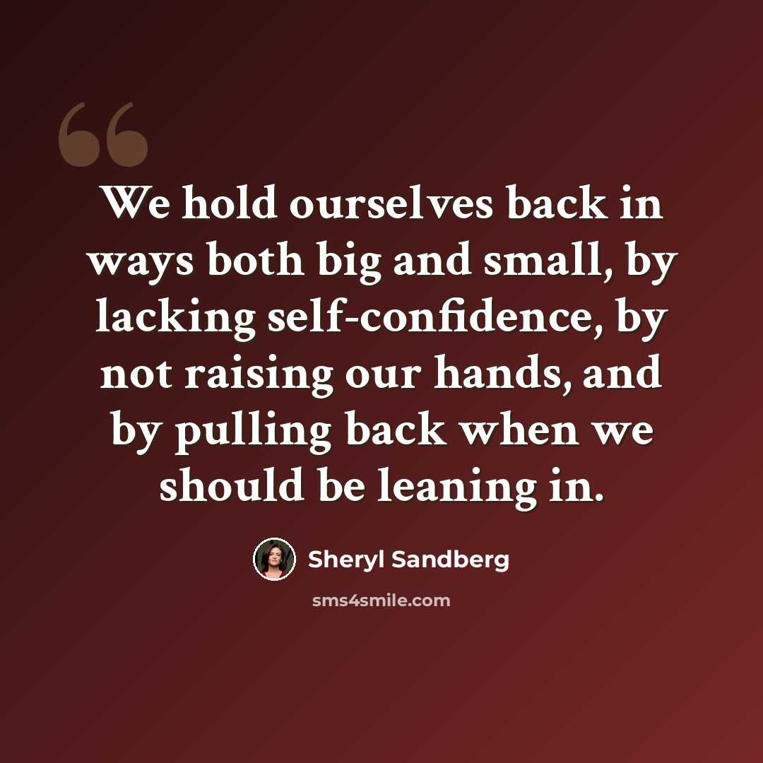 “We hold ourselves back in ways both big and small, by lacking self-confidence, by not raising our hands, and by pulling back when we should be leaning in.” quote by Sheryl Sandberg
