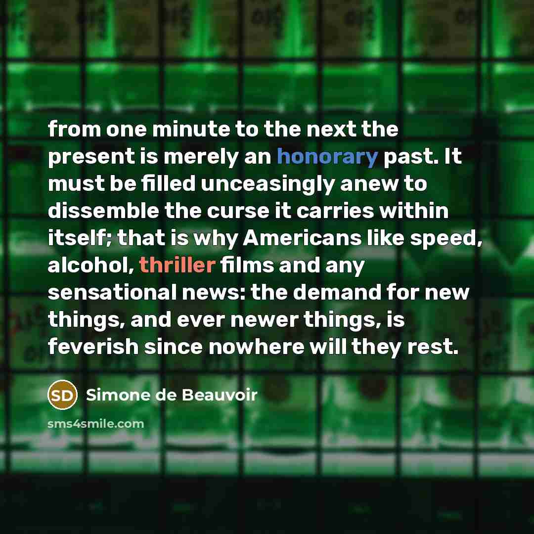 “from one minute to the next the present is merely an honorary past. It must be filled unceasingly anew to dissemble the curse it carries within itself; that is why Americans like speed, alcohol, thriller films and any sensational news: the demand for new things, and ever newer things, is feverish…” quote by Simone de Beauvoir