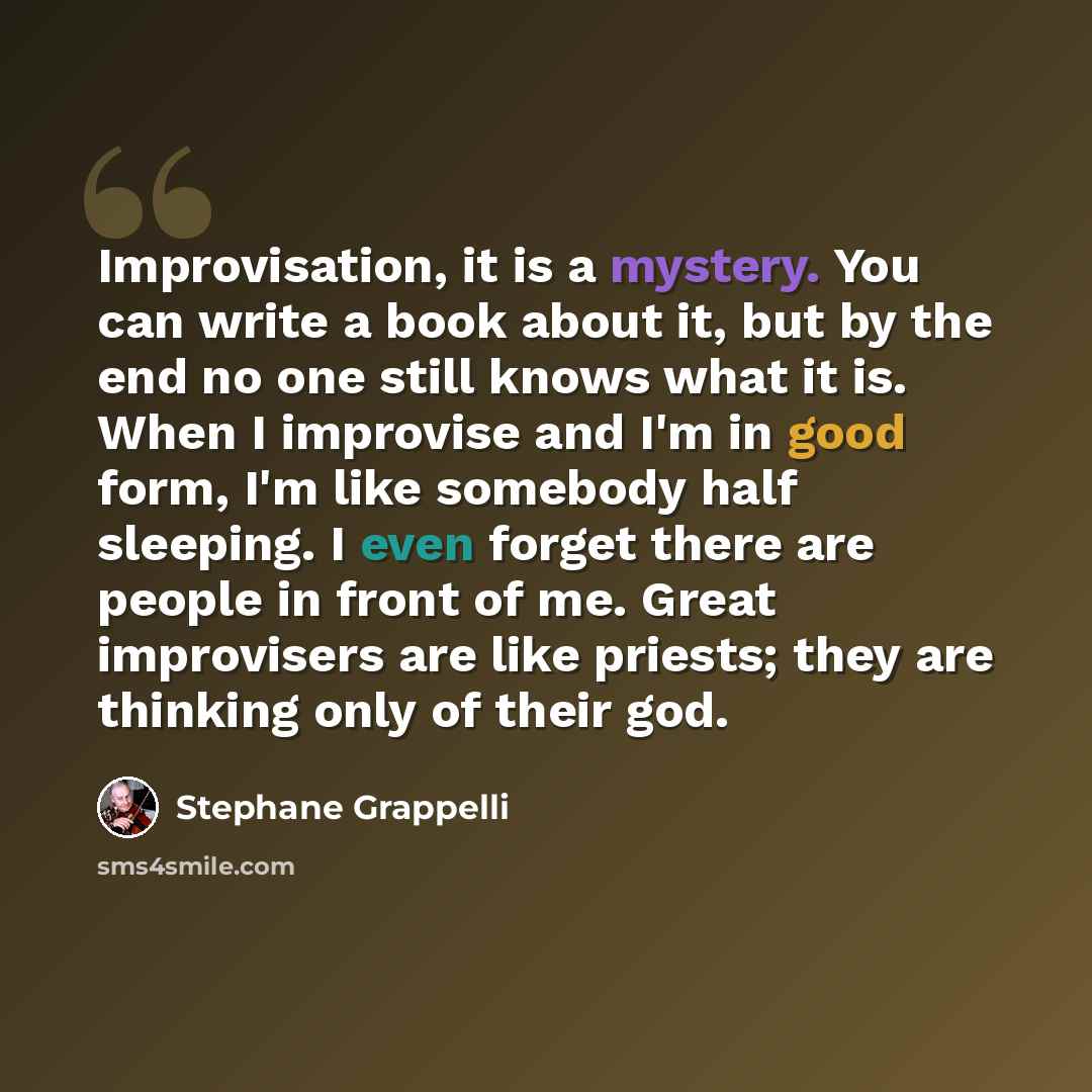 “Improvisation, it is a mystery. You can write a book about it, but by the end no one still knows what it is. When I improvise and I'm in good form, I'm like somebody half sleeping. I even forget there are people in front of me. Great improvisers are like priests; they are thinking only of their god.” quote by Stephane Grappelli