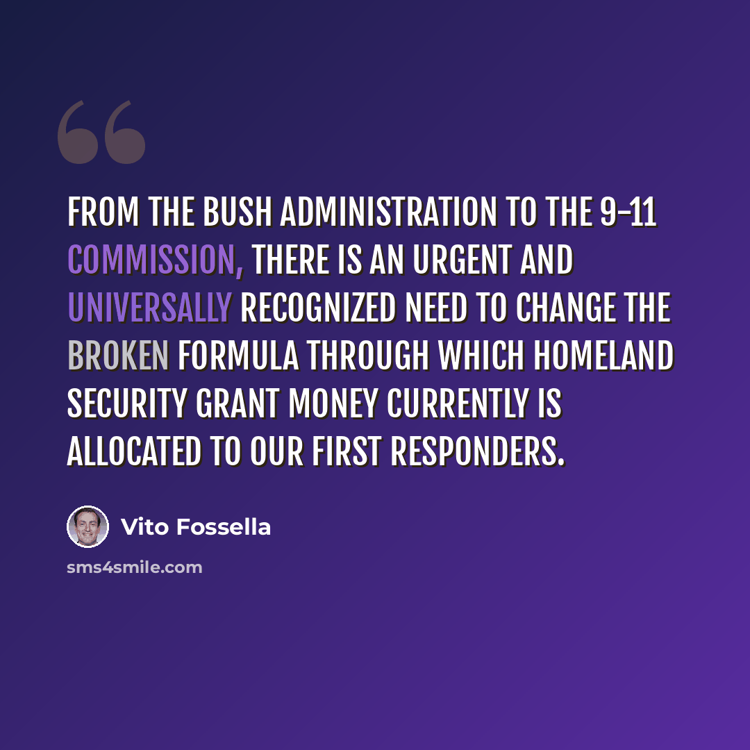 “From the Bush Administration to the 9-11 Commission, there is an urgent and universally recognized need to change the broken formula through which Homeland Security grant money currently is allocated to our first responders.” quote by Vito Fossella