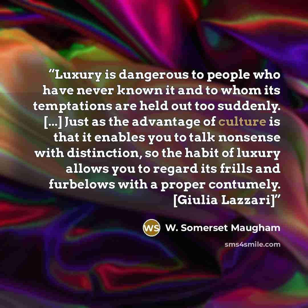 “Luxury is dangerous to people who have never known it and to whom its temptations are held out too suddenly. [...] Just as the advantage of culture is that it enables you to talk nonsense with distinction, so the habit of luxury allows you to regard its frills and furbelows with a proper…” quote by W. Somerset Maugham