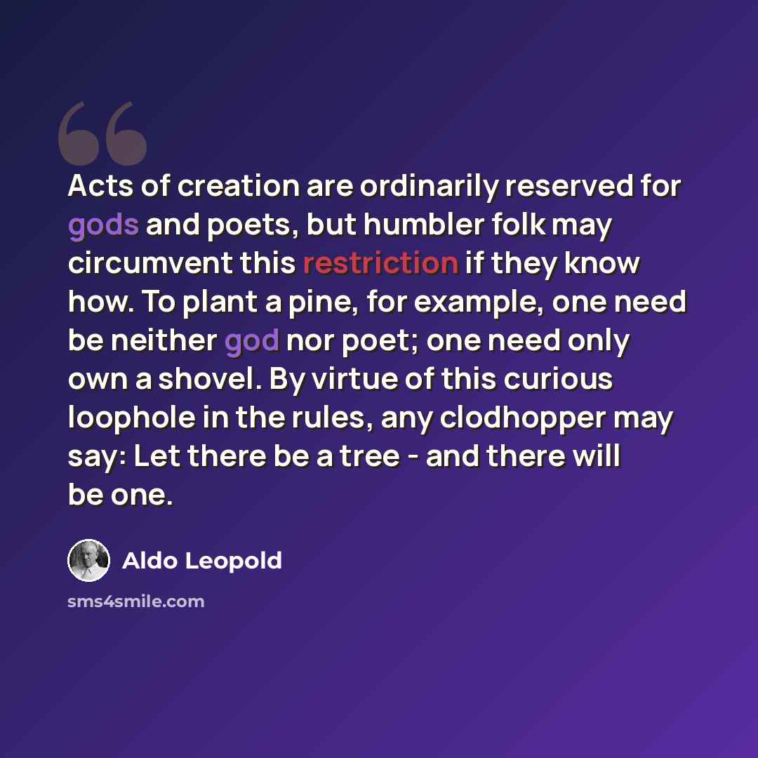 “Acts of creation are ordinarily reserved for gods and poets, but humbler folk may circumvent this restriction if they know how. To plant a pine, for example, one need be neither god nor poet; one need only own a shovel. By virtue of this curious loophole in the rules, any clodhopper may say: Let…” quote by Aldo Leopold