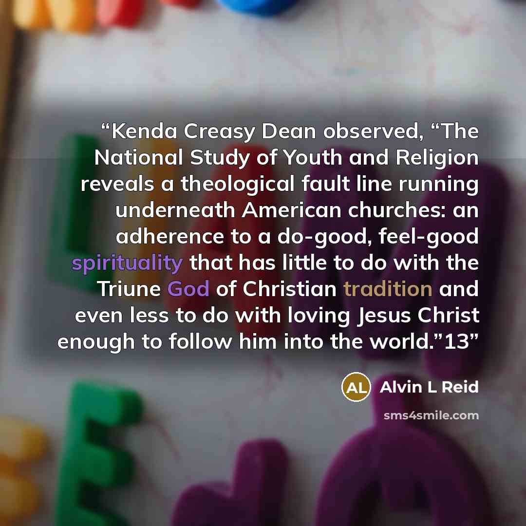 “Kenda Creasy Dean observed, “The National Study of Youth and Religion reveals a theological fault line running underneath American churches: an adherence to a do-good, feel-good spirituality that has little to do with the Triune God of Christian tradition and even less to do with loving Jesus…” quote by Alvin L Reid