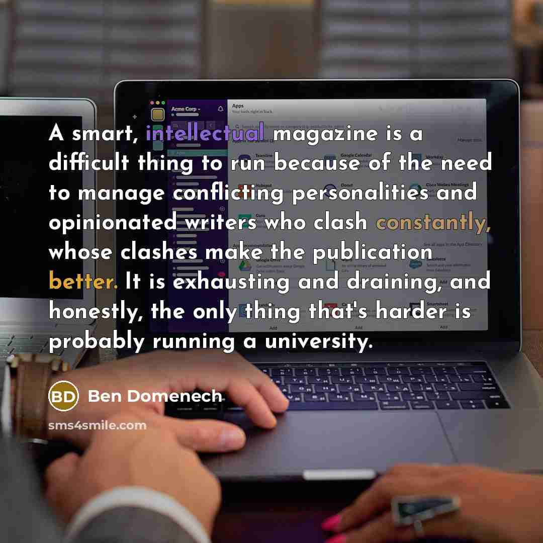 “A smart, intellectual magazine is a difficult thing to run because of the need to manage conflicting personalities and opinionated writers who clash constantly, whose clashes make the publication better. It is exhausting and draining, and honestly, the only thing that's harder is probably running…” quote by Ben Domenech
