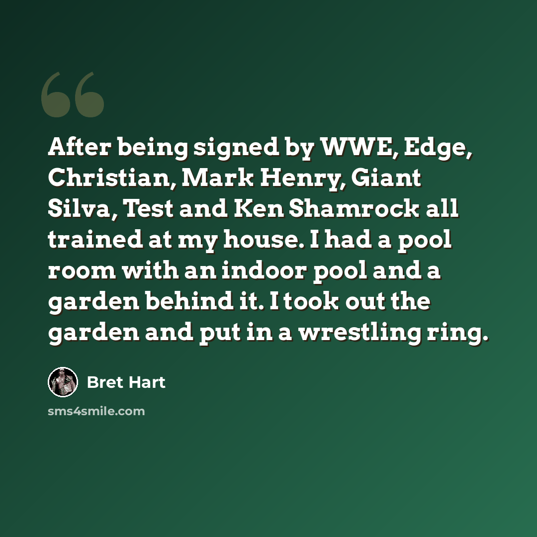 “After being signed by WWE, Edge, Christian, Mark Henry, Giant Silva, Test and Ken Shamrock all trained at my house. I had a pool room with an indoor pool and a garden behind it. I took out the garden and put in a wrestling ring.” quote by Bret Hart