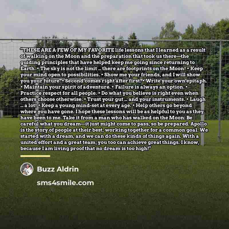 “THESE ARE A FEW OF MY FAVORITE life lessons that I learned as a result of walking on the Moon and the preparation that took us there—the guiding principles that have helped keep me going since returning to Earth. • The sky is not the limit … there are footprints on the Moon! • Keep your mind open…” quote by Buzz Aldrin