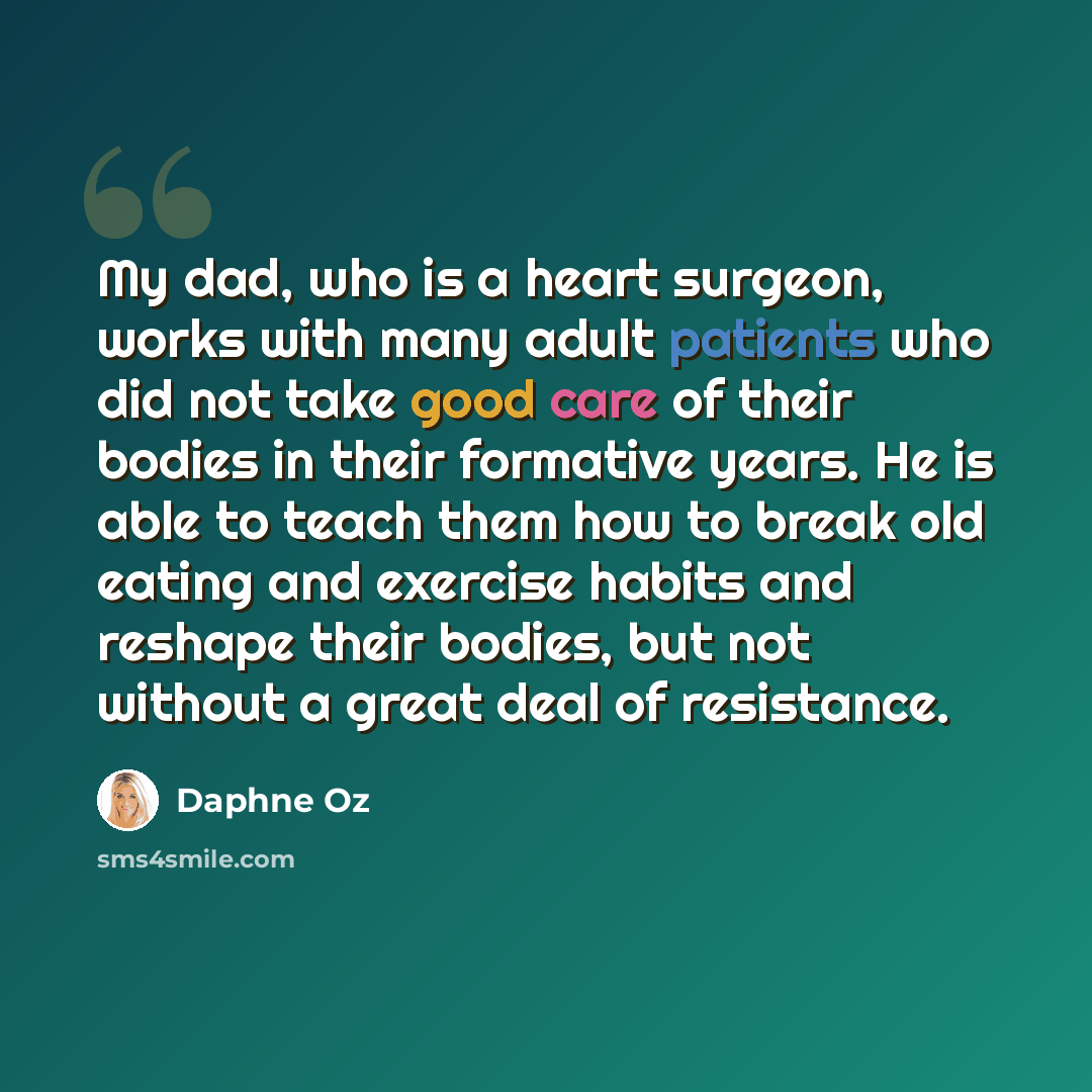 “My dad, who is a heart surgeon, works with many adult patients who did not take good care of their bodies in their formative years. He is able to teach them how to break old eating and exercise habits and reshape their bodies, but not without a great deal of resistance.” quote by Daphne Oz