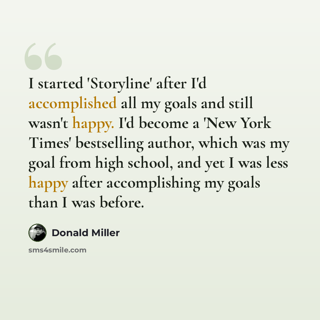 “I started 'Storyline' after I'd accomplished all my goals and still wasn't happy. I'd become a 'New York Times' bestselling author, which was my goal from high school, and yet I was less happy after accomplishing my goals than I was before.” quote by Donald Miller