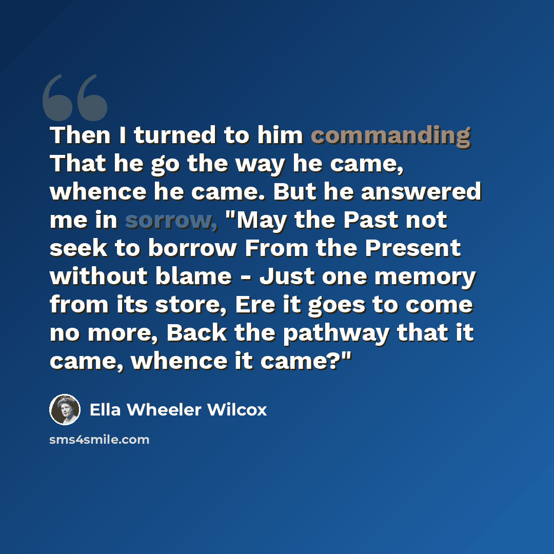 “Then I turned to him commanding That he go the way he came, whence he came. But he answered me in sorrow, "May the Past not seek to borrow From the Present without blame - Just one memory from its store, Ere it goes to come no more, Back the pathway that it came, whence it came?"” quote by Ella Wheeler Wilcox