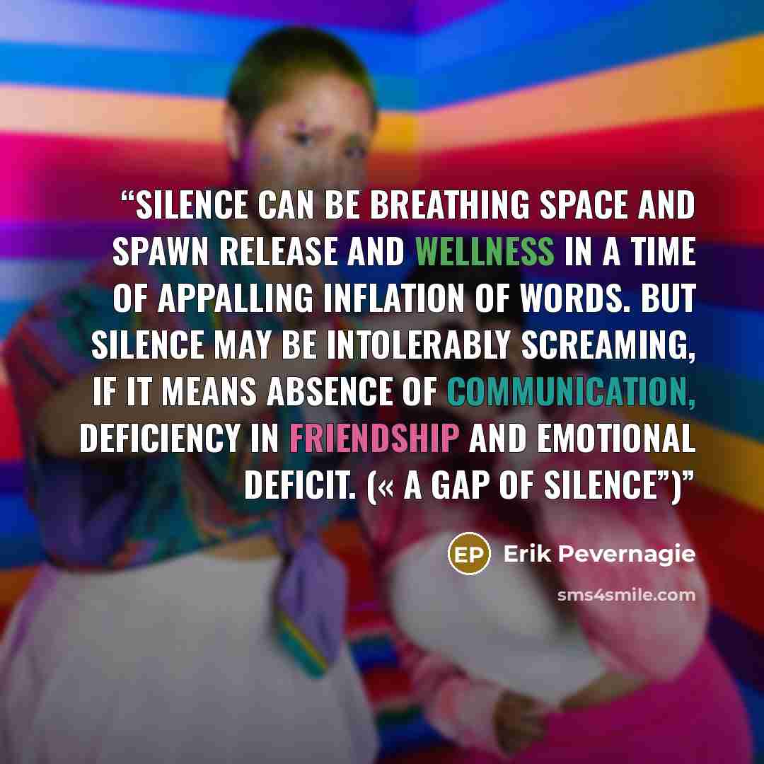 “Silence can be breathing space and spawn release and wellness in a time of appalling inflation of words. But silence may be intolerably screaming, if it means absence of communication, deficiency in friendship and emotional deficit. (« A gap of silence”)” quote by Erik Pevernagie