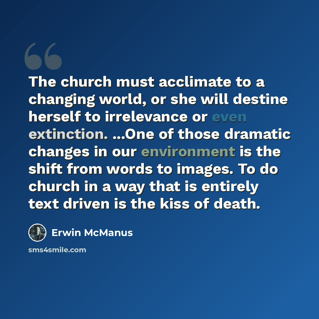 “The church must acclimate to a changing world, or she will destine herself to irrelevance or even extinction. ...One of those dramatic changes in our environment is the shift from words to images. To do church in a way that is entirely text driven is the kiss of death.” quote by Erwin McManus