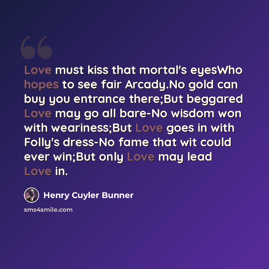 “Love must kiss that mortal's eyesWho hopes to see fair Arcady.No gold can buy you entrance there;But beggared Love may go all bare-No wisdom won with weariness;But Love goes in with Folly's dress-No fame that wit could ever win;But only Love may lead Love in.” quote by Henry Cuyler Bunner