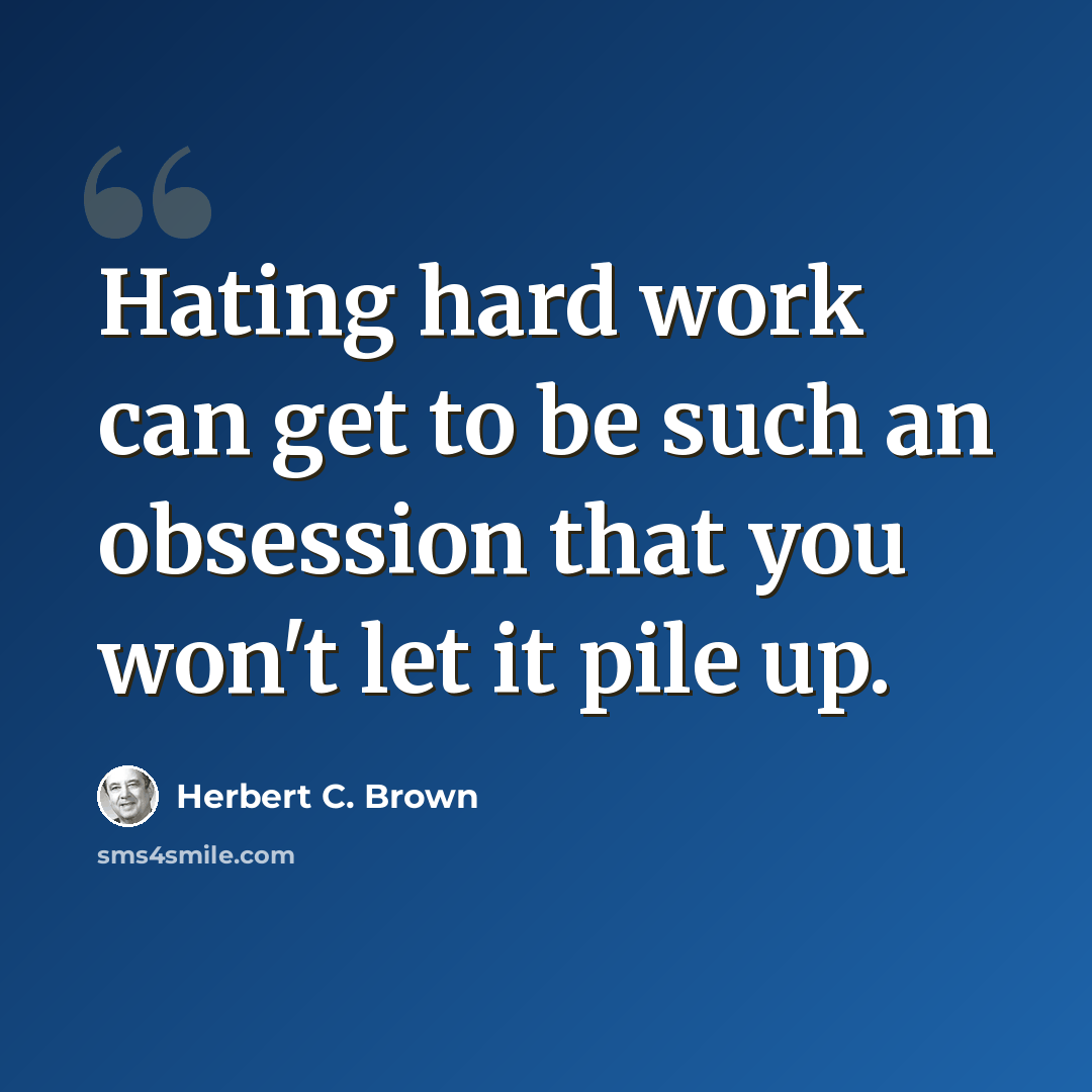 “Hating hard work can get to be such an obsession that you won't let it pile up.” quote by Herbert C. Brown