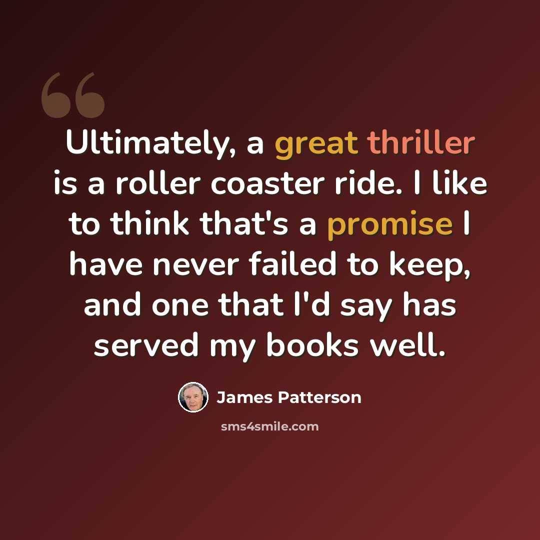 “Ultimately, a great thriller is a roller coaster ride. I like to think that's a promise I have never failed to keep, and one that I'd say has served my books well.” quote by James Patterson