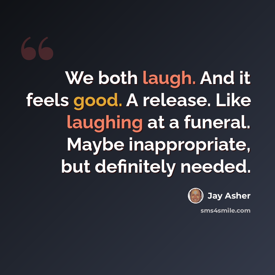 “We both laugh. And it feels good. A release. Like laughing at a funeral. Maybe inappropriate, but definitely needed.” quote by Jay Asher