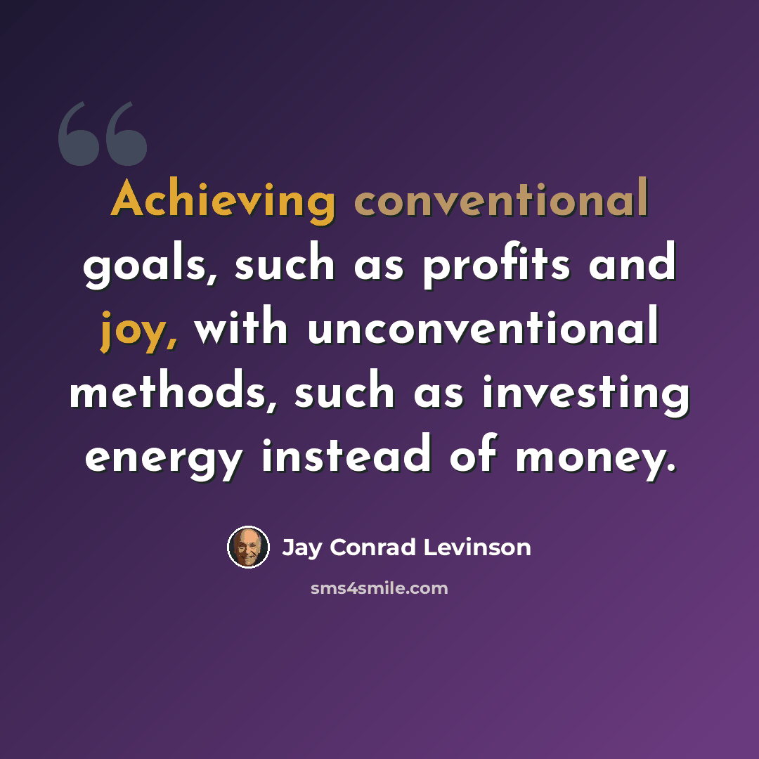 “Achieving conventional goals, such as profits and joy, with unconventional methods, such as investing energy instead of money.” quote by Jay Conrad Levinson