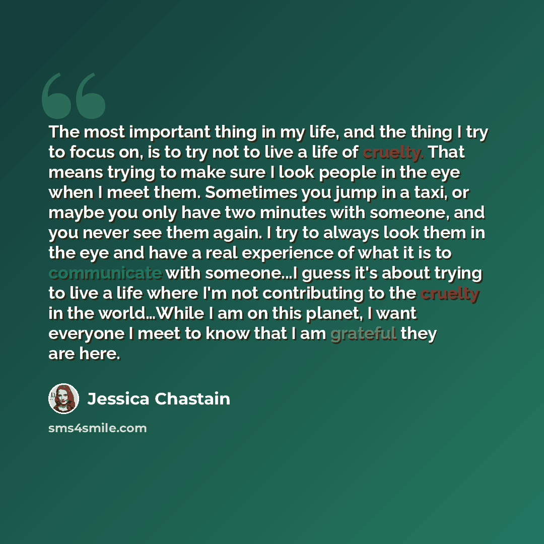 “The most important thing in my life, and the thing I try to focus on, is to try not to live a life of cruelty. That means trying to make sure I look people in the eye when I meet them. Sometimes you jump in a taxi, or maybe you only have two minutes with someone, and you never see them again. I…” quote by Jessica Chastain
