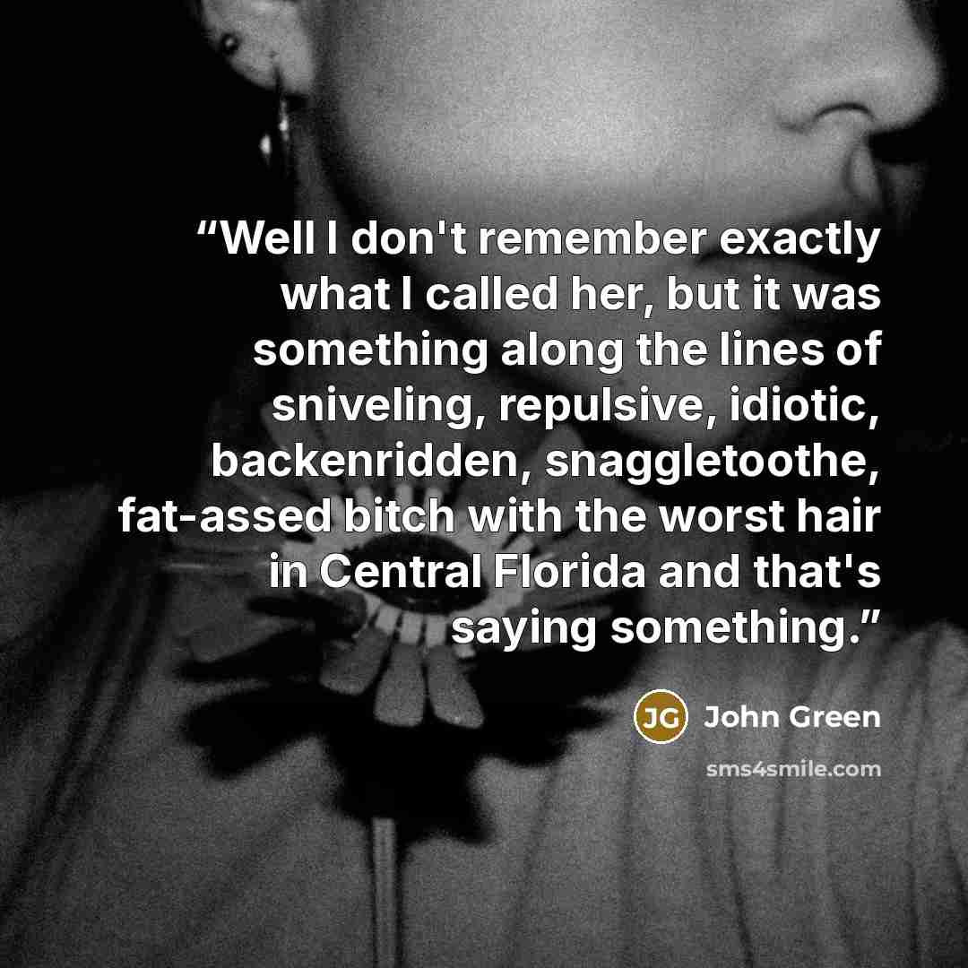 “Well I don't remember exactly what I called her, but it was something along the lines of sniveling, repulsive, idiotic, backenridden, snaggletoothe, fat-assed bitch with the worst hair in Central Florida and that's saying something.” quote by John Green