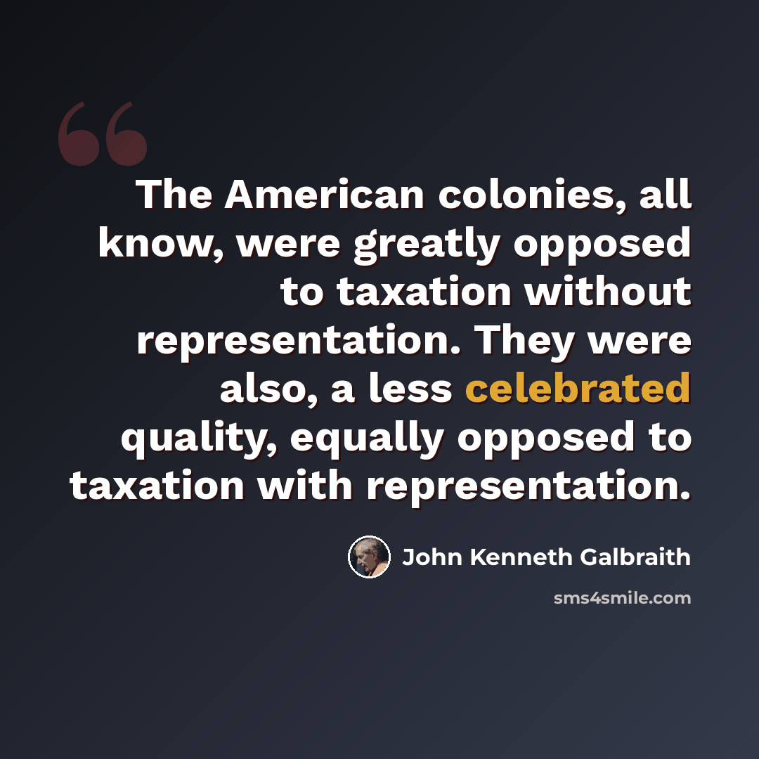 “The American colonies, all know, were greatly opposed to taxation without representation. They were also, a less celebrated quality, equally opposed to taxation with representation.” quote by John Kenneth Galbraith
