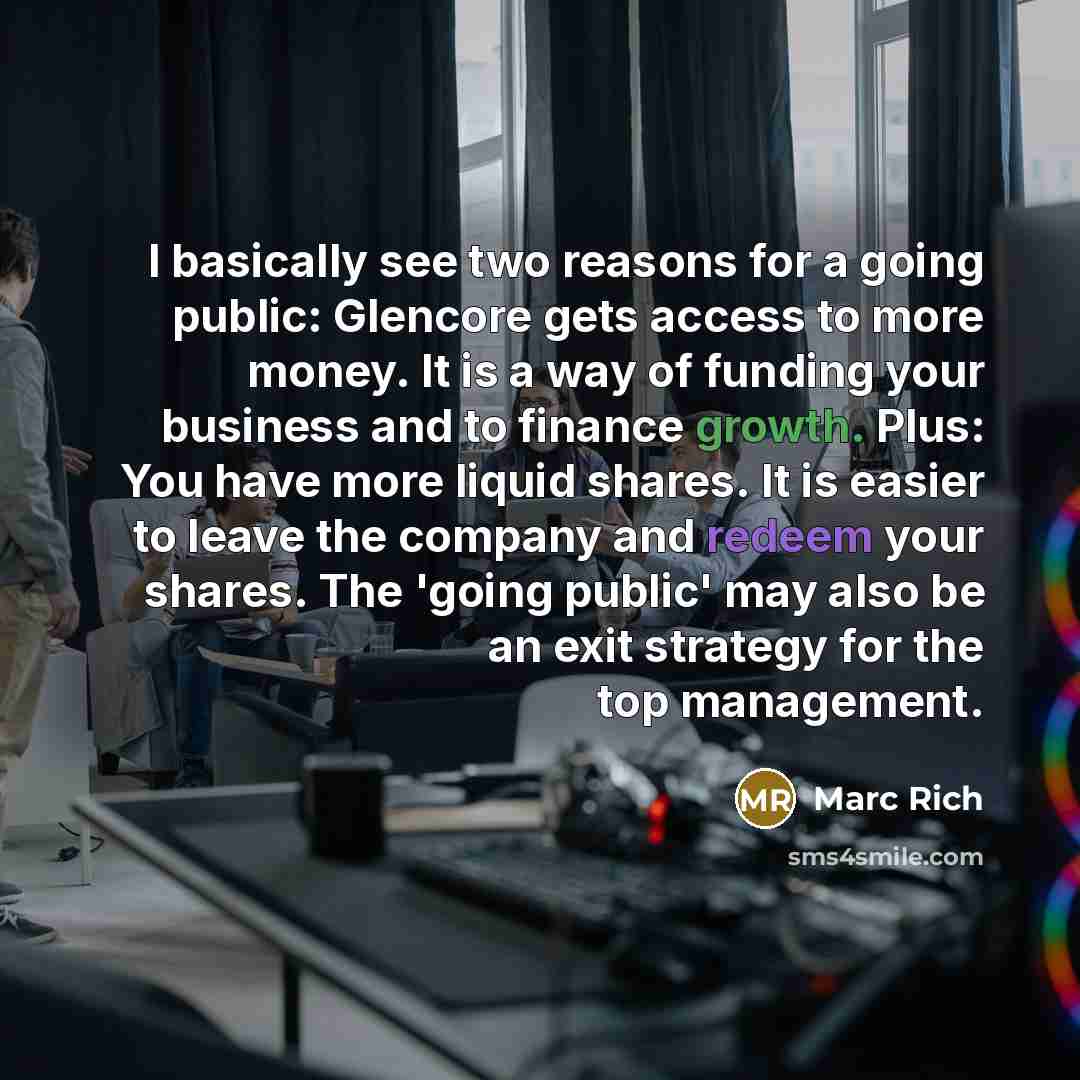 “I basically see two reasons for a going public: Glencore gets access to more money. It is a way of funding your business and to finance growth. Plus: You have more liquid shares. It is easier to leave the company and redeem your shares. The 'going public' may also be an exit strategy for the top…” quote by Marc Rich