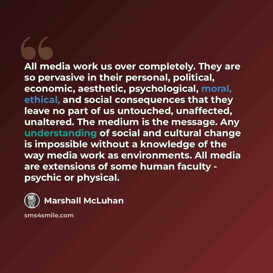 “All media work us over completely. They are so pervasive in their personal, political, economic, aesthetic, psychological, moral, ethical, and social consequences that they leave no part of us untouched, unaffected, unaltered. The medium is the message. Any understanding of social and cultural…” quote by Marshall McLuhan