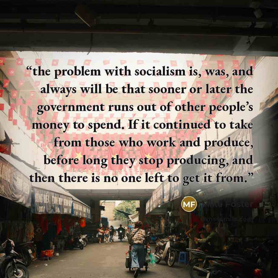 “the problem with socialism is, was, and always will be that sooner or later the government runs out of other people’s money to spend. If it continued to take from those who work and produce, before long they stop producing, and then there is no one left to get it from.” quote by Mike Foster