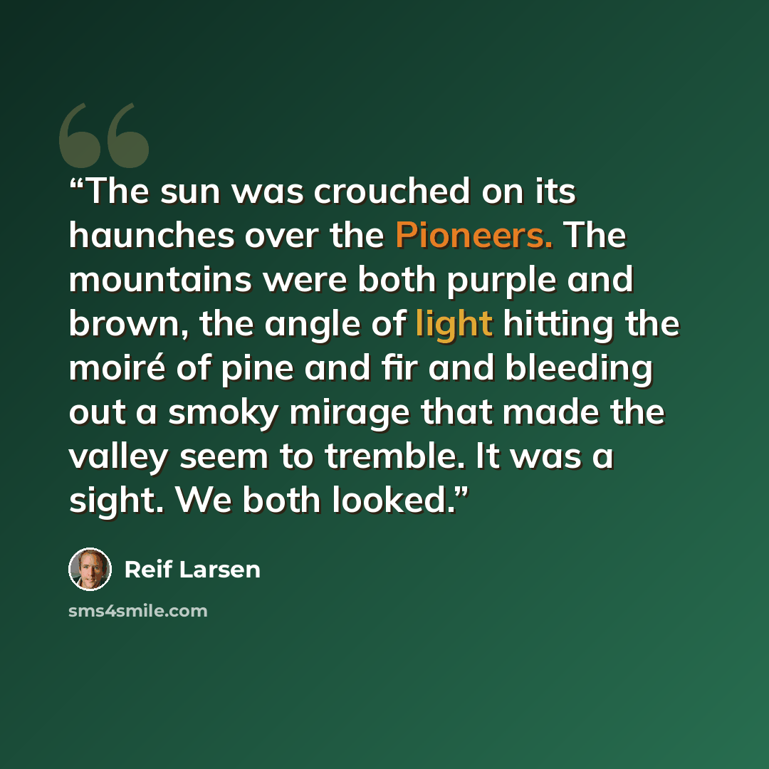 “The sun was crouched on its haunches over the Pioneers. The mountains were both purple and brown, the angle of light hitting the moiré of pine and fir and bleeding out a smoky mirage that made the valley seem to tremble. It was a sight. We both looked.” quote by Reif Larsen