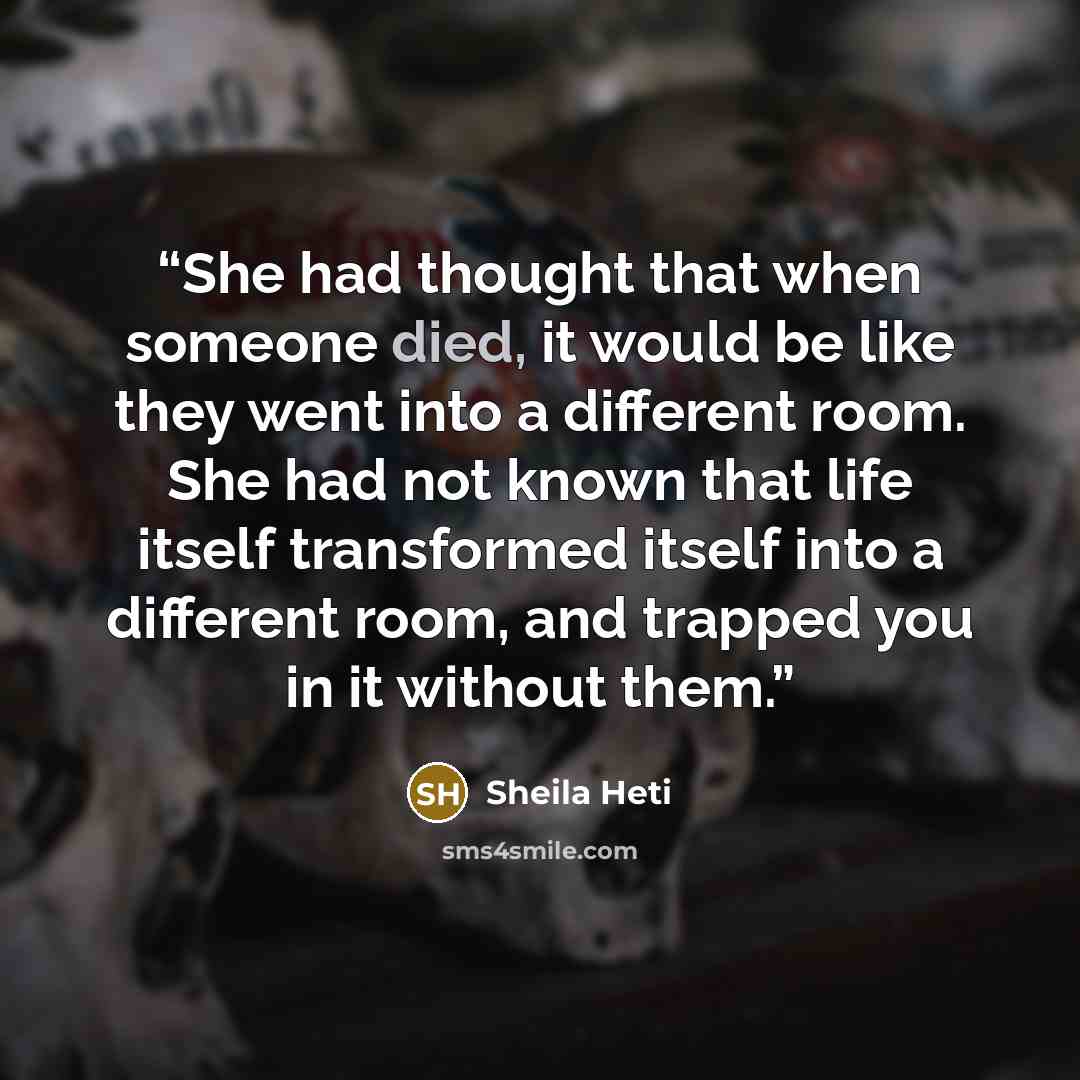 “She had thought that when someone died, it would be like they went into a different room. She had not known that life itself transformed itself into a different room, and trapped you in it without them.” quote by Sheila Heti