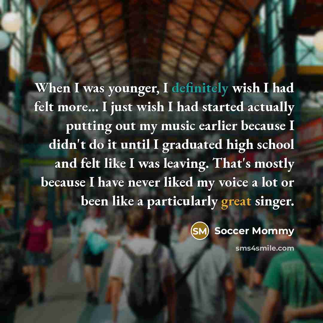 “When I was younger, I definitely wish I had felt more... I just wish I had started actually putting out my music earlier because I didn't do it until I graduated high school and felt like I was leaving. That's mostly because I have never liked my voice a lot or been like a particularly great singer.” quote by Soccer Mommy