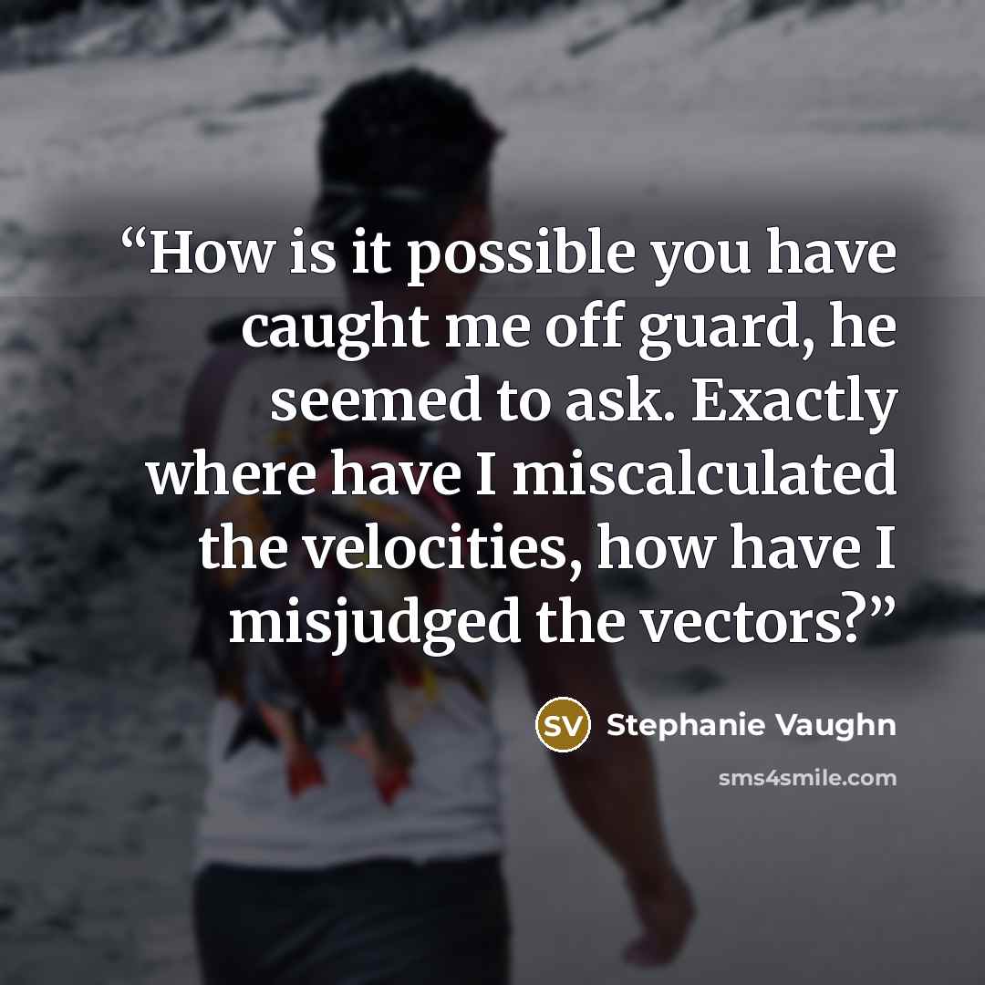 “How is it possible you have caught me off guard, he seemed to ask. Exactly where have I miscalculated the velocities, how have I misjudged the vectors?” quote by Stephanie Vaughn