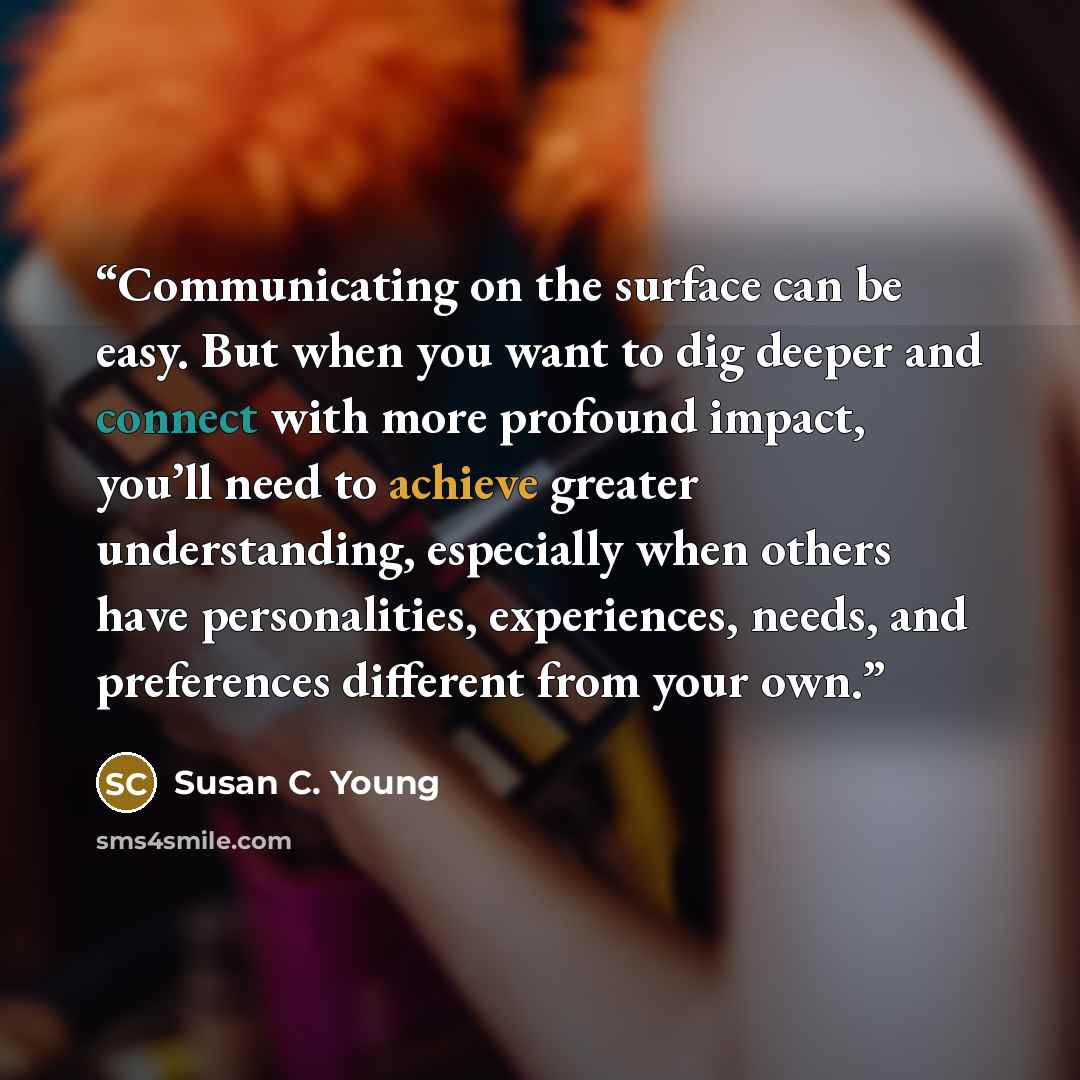 “Communicating on the surface can be easy. But when you want to dig deeper and connect with more profound impact, you’ll need to achieve greater understanding, especially when others have personalities, experiences, needs, and preferences different from your own.” quote by Susan C. Young