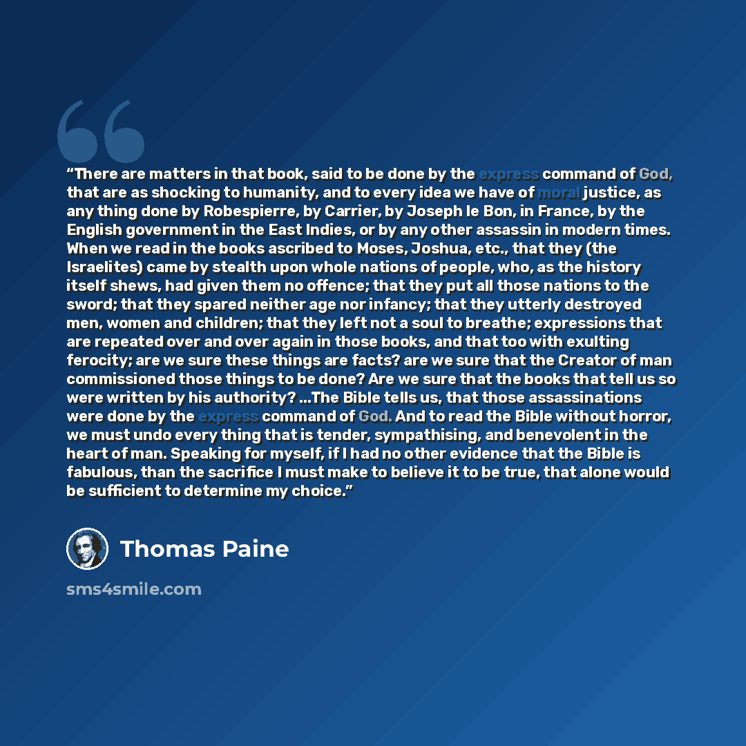“There are matters in that book, said to be done by the express command of God, that are as shocking to humanity, and to every idea we have of moral justice, as any thing done by Robespierre, by Carrier, by Joseph le Bon, in France, by the English government in the East Indies, or by any other…” quote by Thomas Paine
