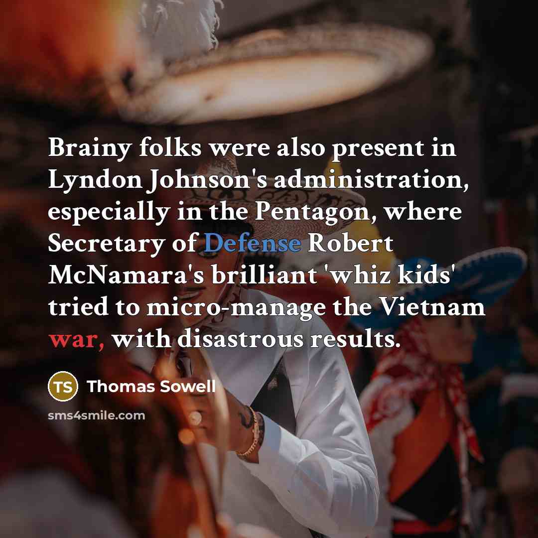 “Brainy folks were also present in Lyndon Johnson's administration, especially in the Pentagon, where Secretary of Defense Robert McNamara's brilliant 'whiz kids' tried to micro-manage the Vietnam war, with disastrous results.” quote by Thomas Sowell