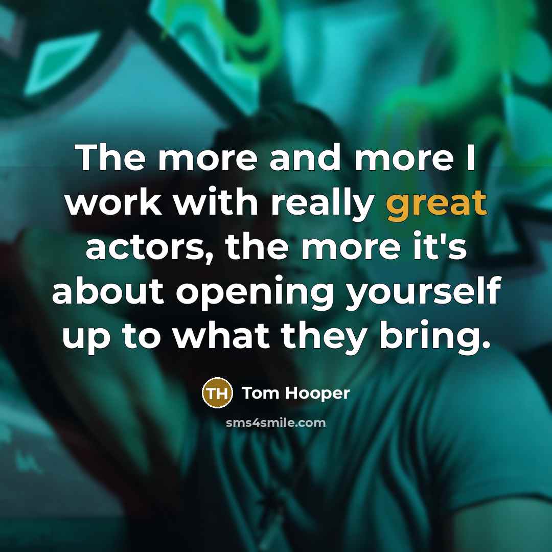 “The more and more I work with really great actors, the more it's about opening yourself up to what they bring.” quote by Tom Hooper