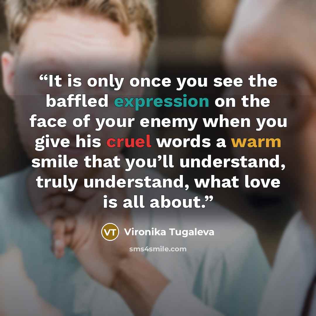 “It is only once you see the baffled expression on the face of your enemy when you give his cruel words a warm smile that you’ll understand, truly understand, what love is all about.” quote by Vironika Tugaleva